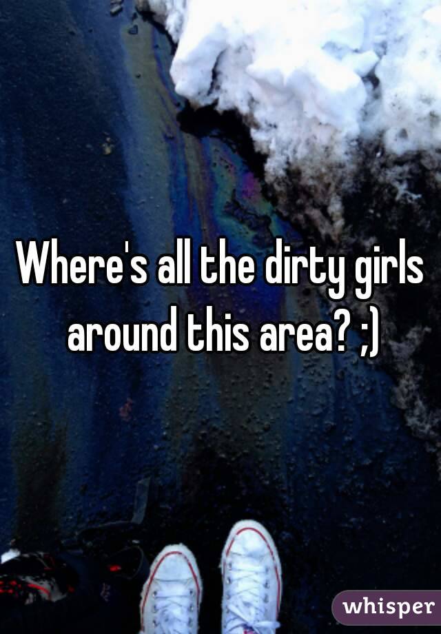 Where's all the dirty girls around this area? ;)