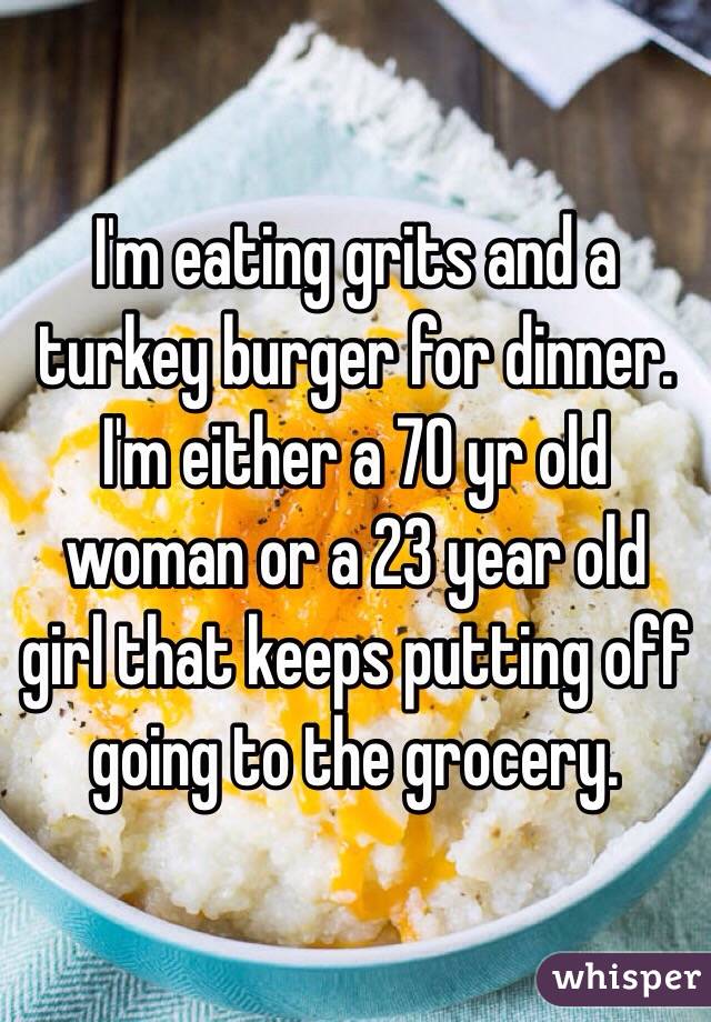 I'm eating grits and a turkey burger for dinner. I'm either a 70 yr old woman or a 23 year old girl that keeps putting off going to the grocery. 