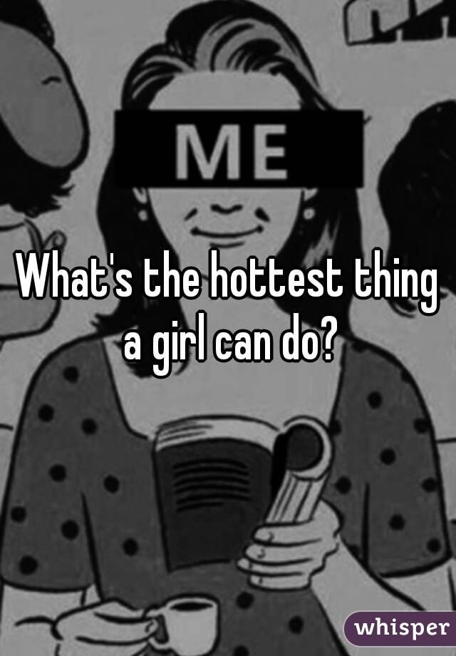 What's the hottest thing a girl can do?