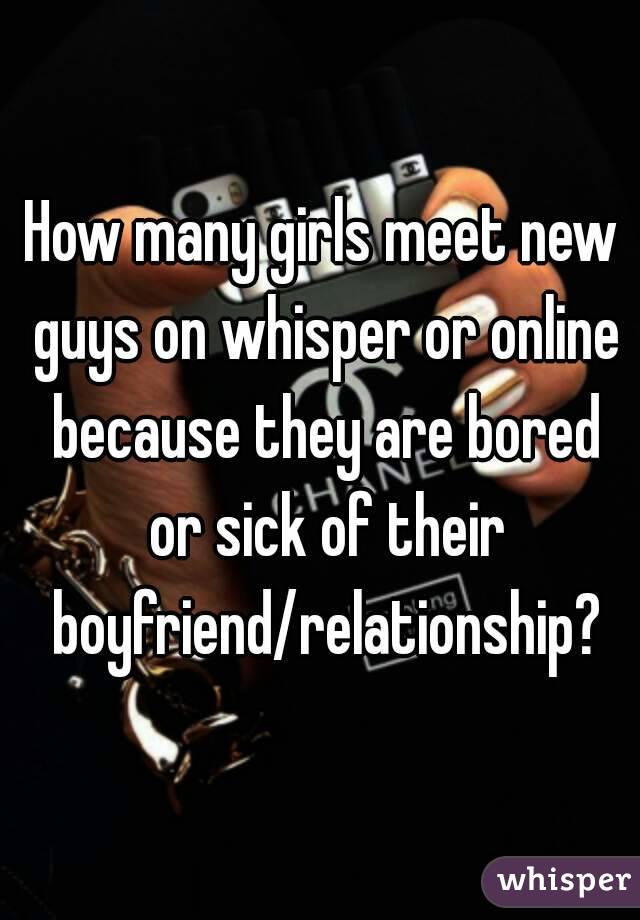 How many girls meet new guys on whisper or online because they are bored or sick of their boyfriend/relationship?