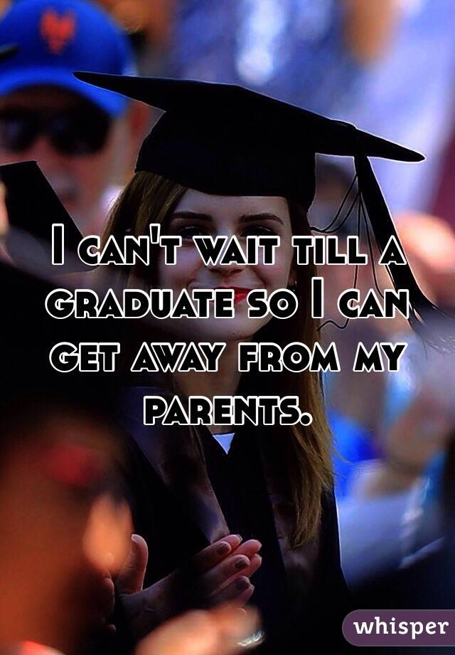 I can't wait till a graduate so I can get away from my parents.