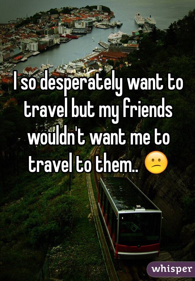 I so desperately want to travel but my friends wouldn't want me to travel to them.. 😕