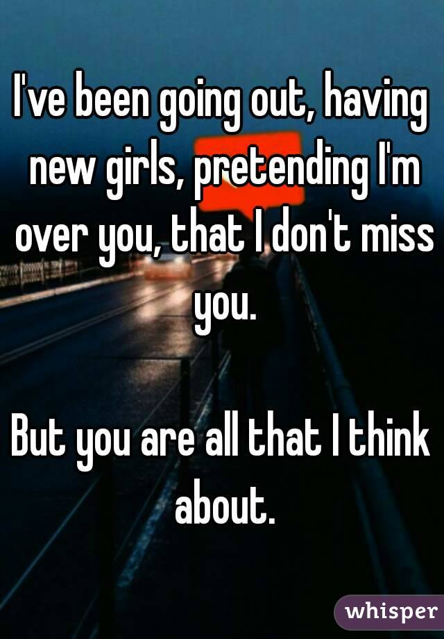 I've been going out, having new girls, pretending I'm over you, that I don't miss you.

But you are all that I think about.
