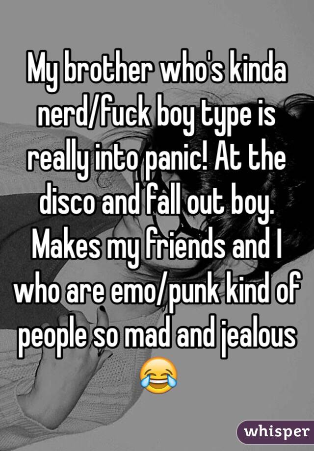 My brother who's kinda nerd/fuck boy type is really into panic! At the disco and fall out boy. Makes my friends and I who are emo/punk kind of people so mad and jealous 😂 