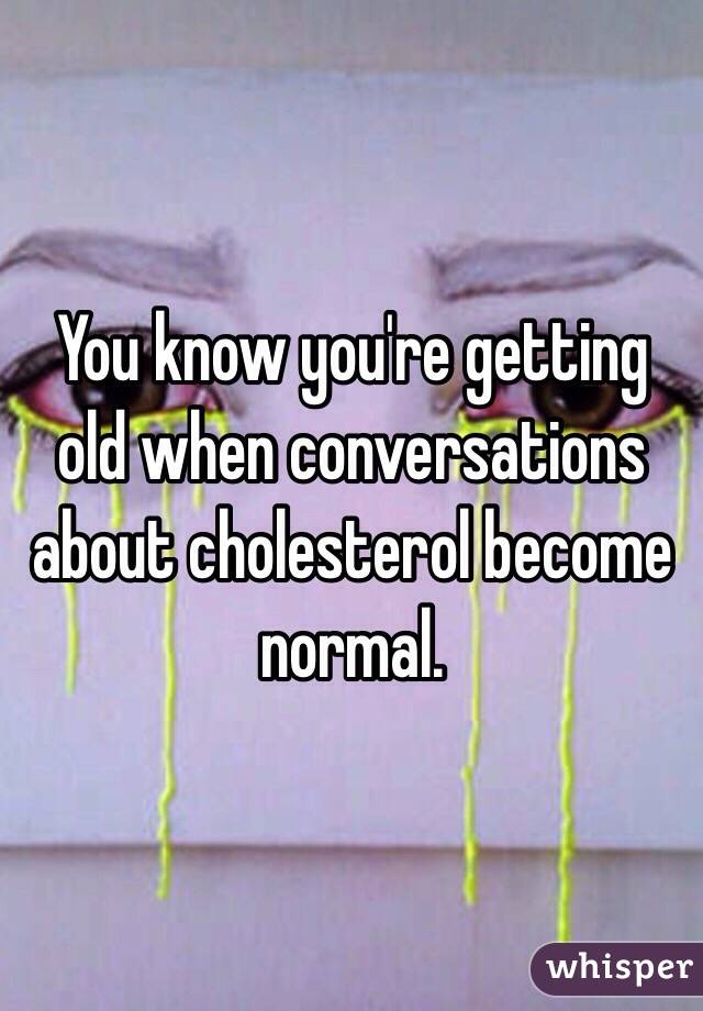 You know you're getting old when conversations about cholesterol become normal.