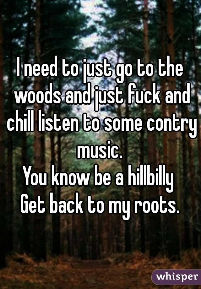 I need to just go to the woods and just fuck and chill listen to some contry music. 
You know be a hillbilly 
Get back to my roots.