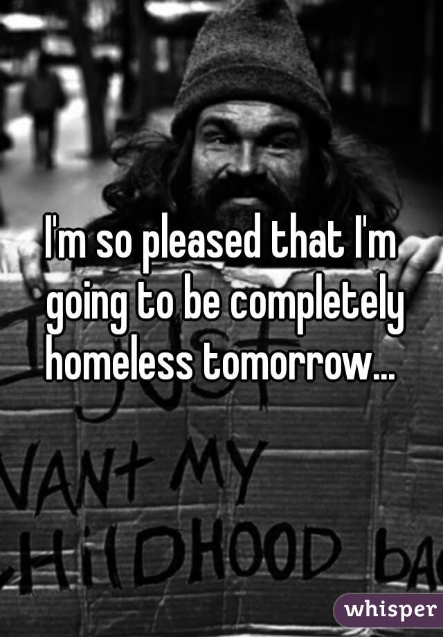 I'm so pleased that I'm going to be completely homeless tomorrow... 