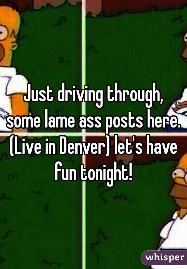 Just driving through, some lame ass posts here. (Live in Denver) let's have fun tonight!