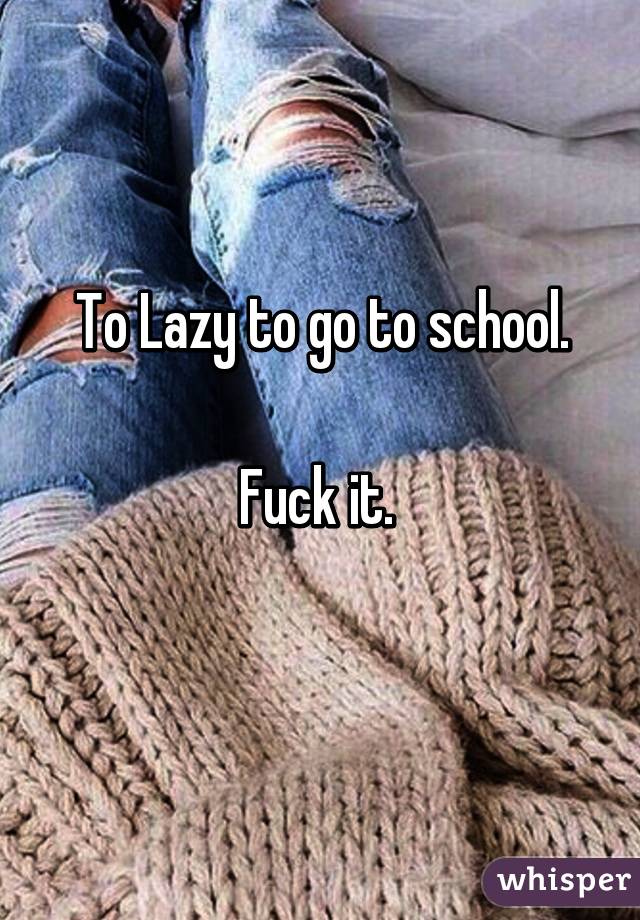 To Lazy to go to school.

Fuck it. 
