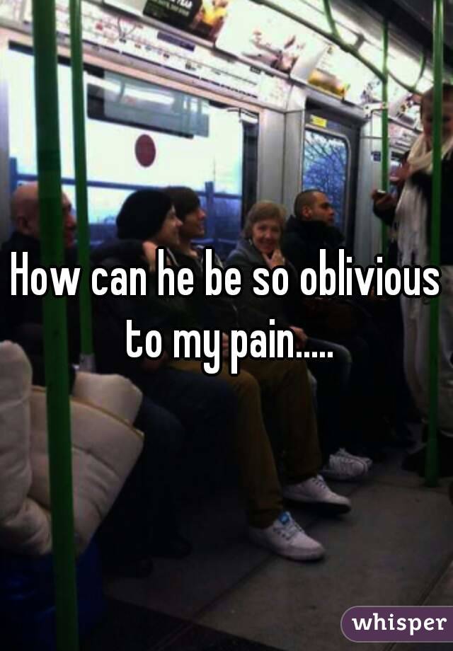 How can he be so oblivious to my pain.....