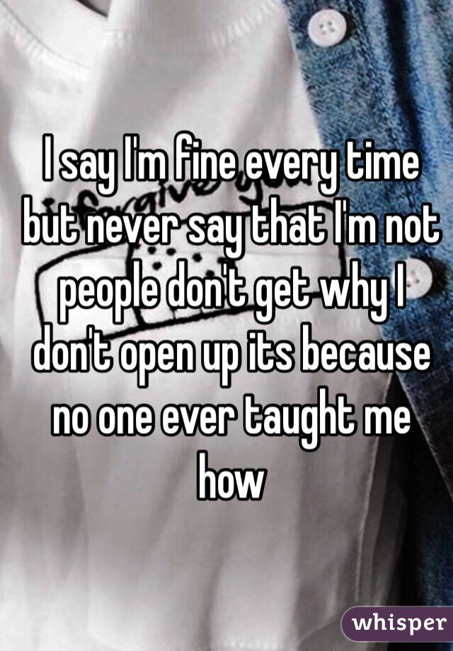 I say I'm fine every time but never say that I'm not people don't get why I don't open up its because no one ever taught me how