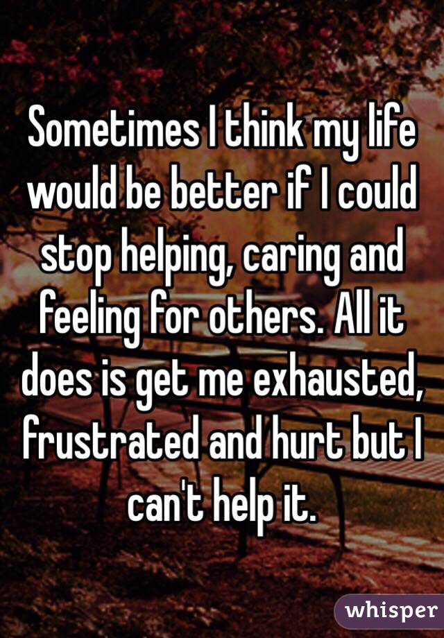 Sometimes I think my life would be better if I could stop helping, caring and feeling for others. All it does is get me exhausted, frustrated and hurt but I can't help it.