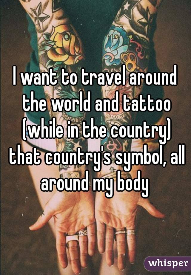 I want to travel around the world and tattoo (while in the country) that country's symbol, all around my body 