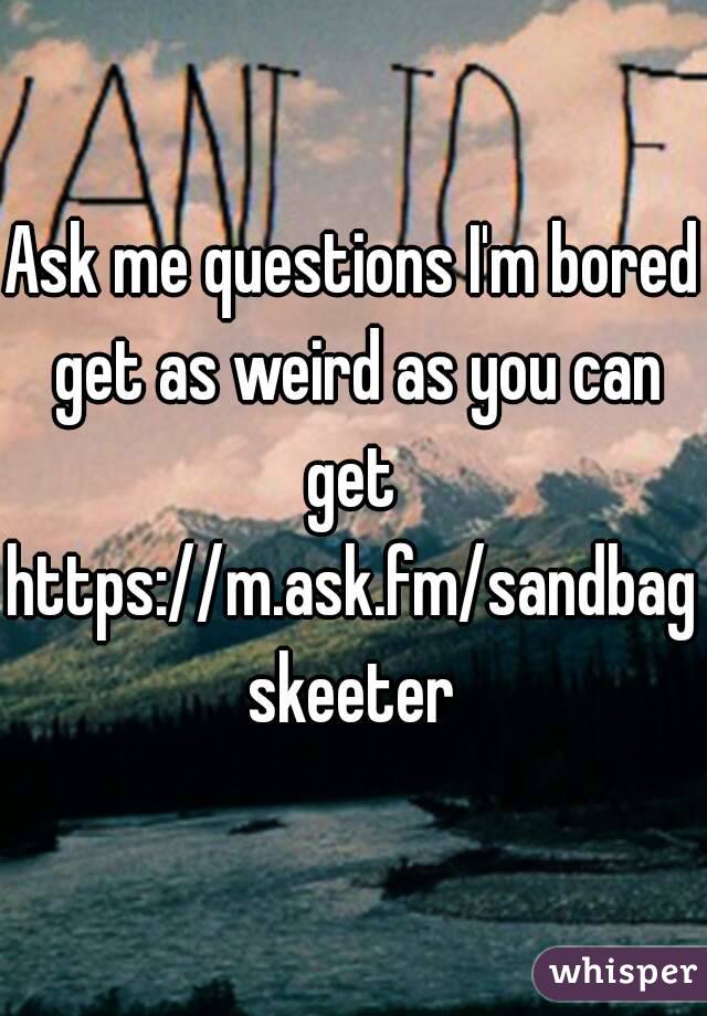 Ask me questions I'm bored get as weird as you can get 
https://m.ask.fm/sandbagskeeter