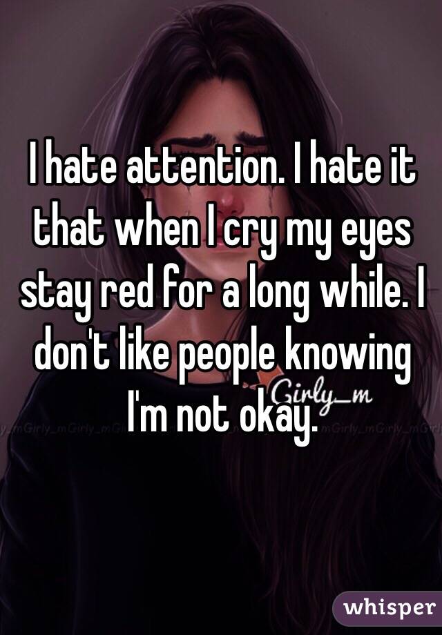 I hate attention. I hate it that when I cry my eyes stay red for a long while. I don't like people knowing I'm not okay. 