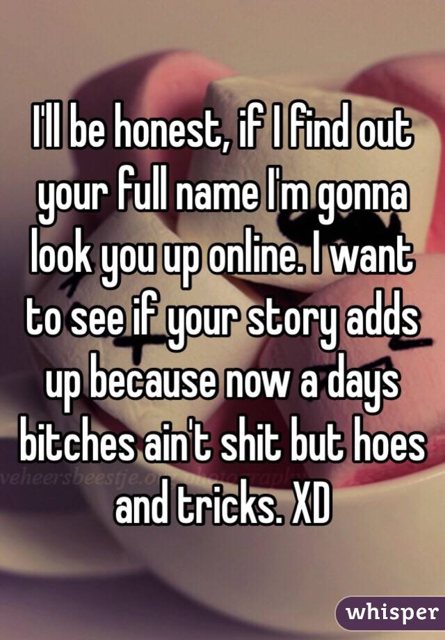 I'll be honest, if I find out your full name I'm gonna look you up online. I want to see if your story adds up because now a days bitches ain't shit but hoes and tricks. XD