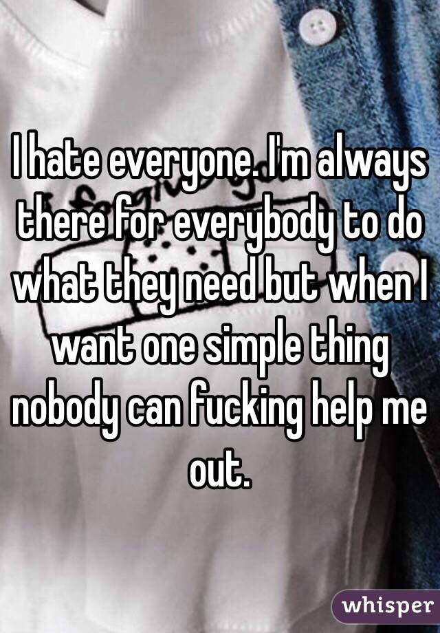 I hate everyone. I'm always there for everybody to do what they need but when I want one simple thing nobody can fucking help me out. 