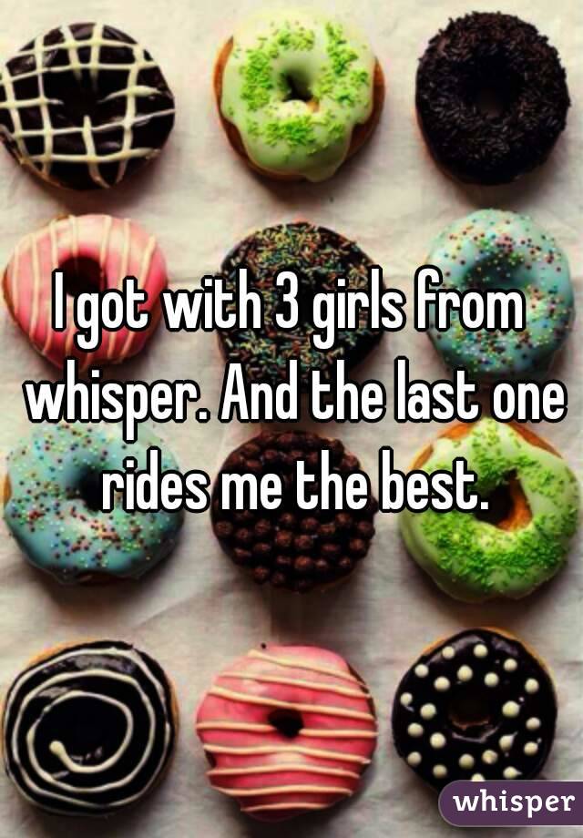 I got with 3 girls from whisper. And the last one rides me the best.
