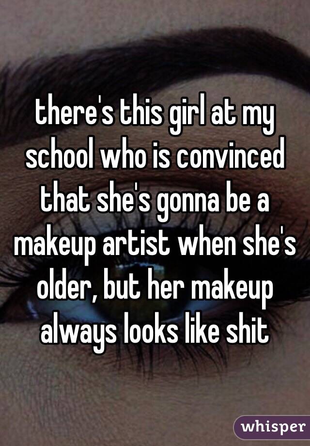 there's this girl at my school who is convinced that she's gonna be a makeup artist when she's older, but her makeup always looks like shit 