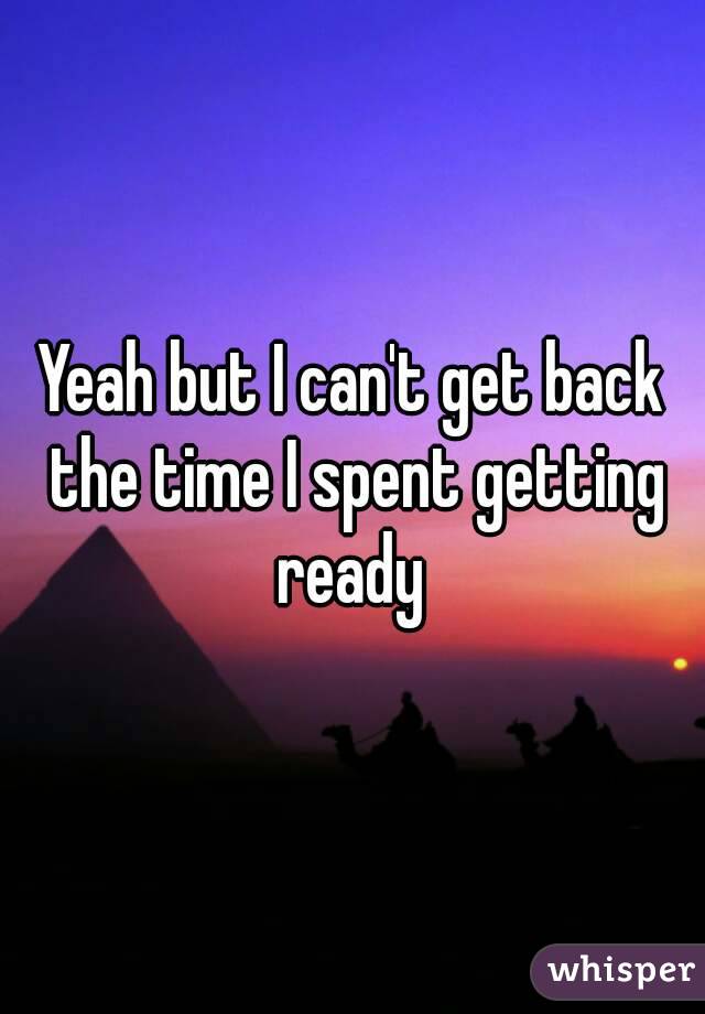 Yeah but I can't get back the time I spent getting ready 