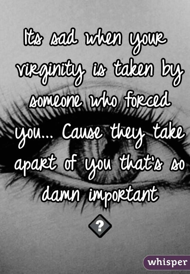 Its sad when your virginity is taken by someone who forced you... Cause they take apart of you that's so damn important 😒