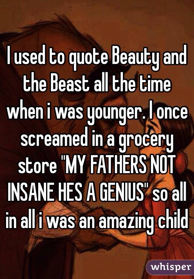 I used to quote Beauty and the Beast all the time when i was younger. I once screamed in a grocery store "MY FATHERS NOT INSANE HES A GENIUS" so all in all i was an amazing child
