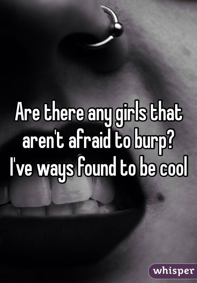 Are there any girls that aren't afraid to burp?
I've ways found to be cool
