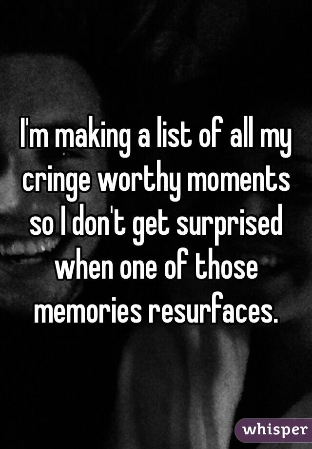 I'm making a list of all my cringe worthy moments so I don't get surprised when one of those memories resurfaces.