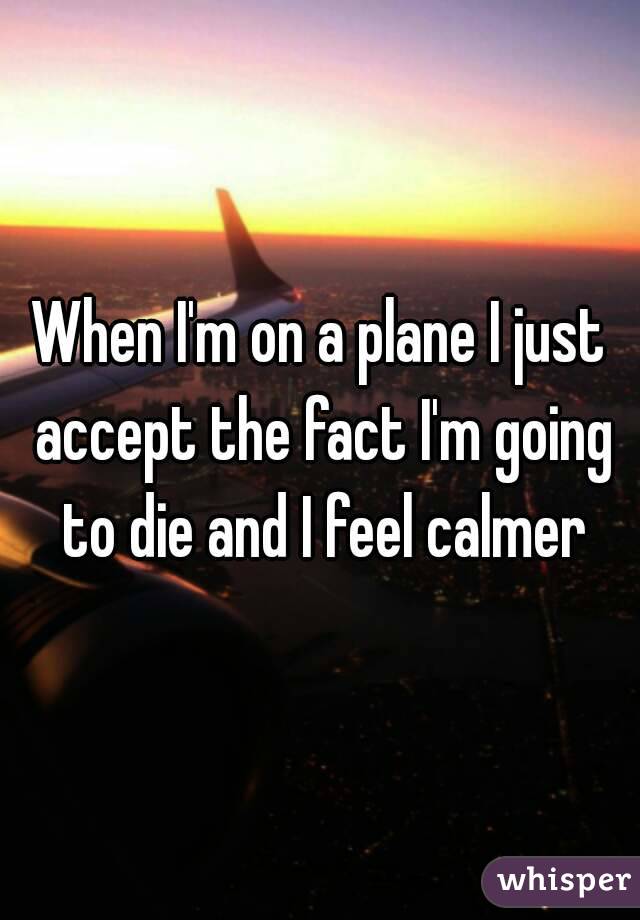 When I'm on a plane I just accept the fact I'm going to die and I feel calmer