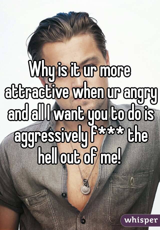 Why is it ur more attractive when ur angry and all I want you to do is aggressively f*** the hell out of me! 