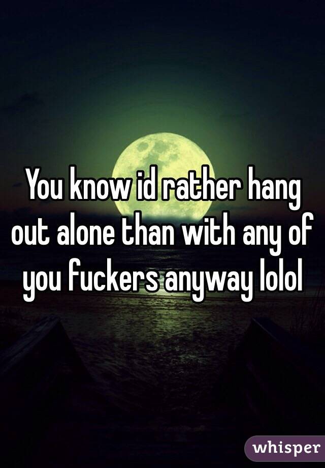 You know id rather hang out alone than with any of you fuckers anyway lolol