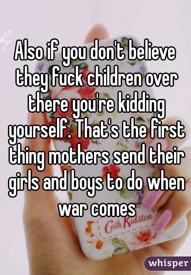 Also if you don't believe they fuck children over there you're kidding yourself. That's the first thing mothers send their girls and boys to do when war comes