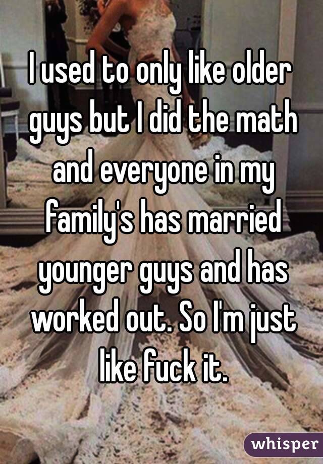 I used to only like older guys but I did the math and everyone in my family's has married younger guys and has worked out. So I'm just like fuck it.
