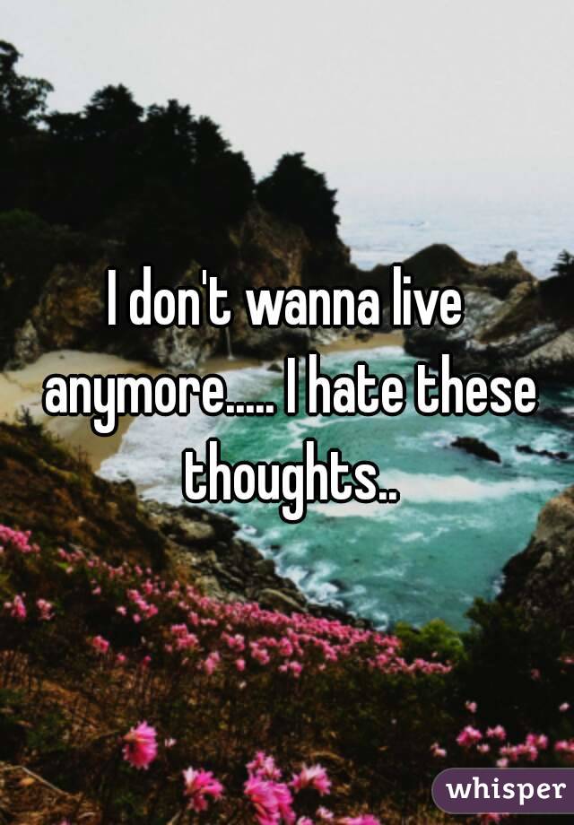 I don't wanna live anymore..... I hate these thoughts..