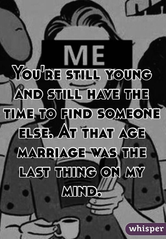 You're still young and still have the time to find someone else. At that age marriage was the last thing on my mind. 