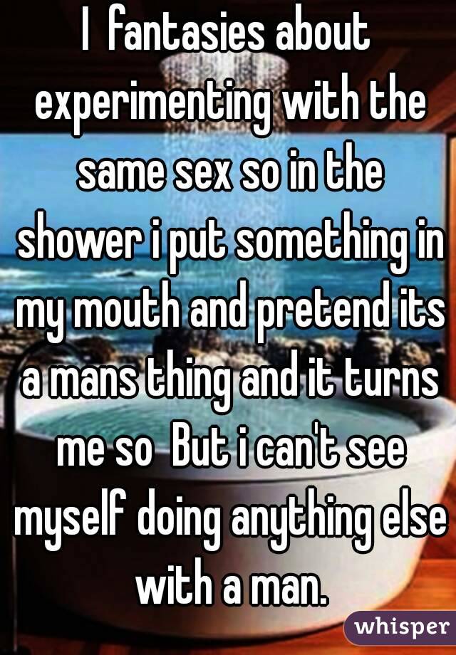 I  fantasies about experimenting with the same sex so in the shower i put something in my mouth and pretend its a mans thing and it turns me so  But i can't see myself doing anything else with a man.