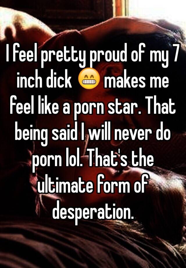 7 Inch Dick - I feel pretty proud of my 7 inch dick ðŸ˜ makes me feel like a porn star.  That being said I will never do porn lol. That's the ultimate form of  desperation.