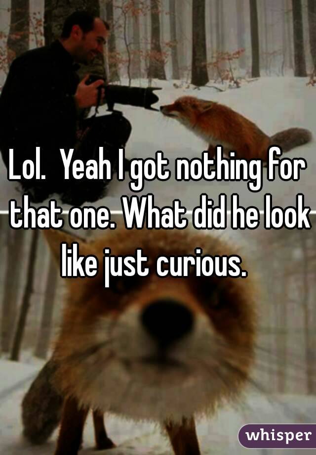 Lol.  Yeah I got nothing for that one. What did he look like just curious.  