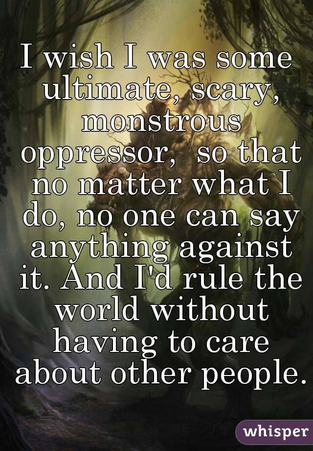 I wish I was some ultimate, scary, monstrous oppressor,  so that no matter what I do, no one can say anything against it. And I'd rule the world without having to care about other people.