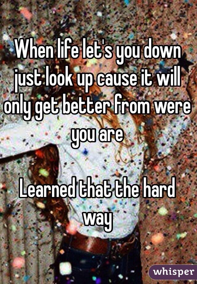 When life let's you down just look up cause it will only get better from were you are  

Learned that the hard way