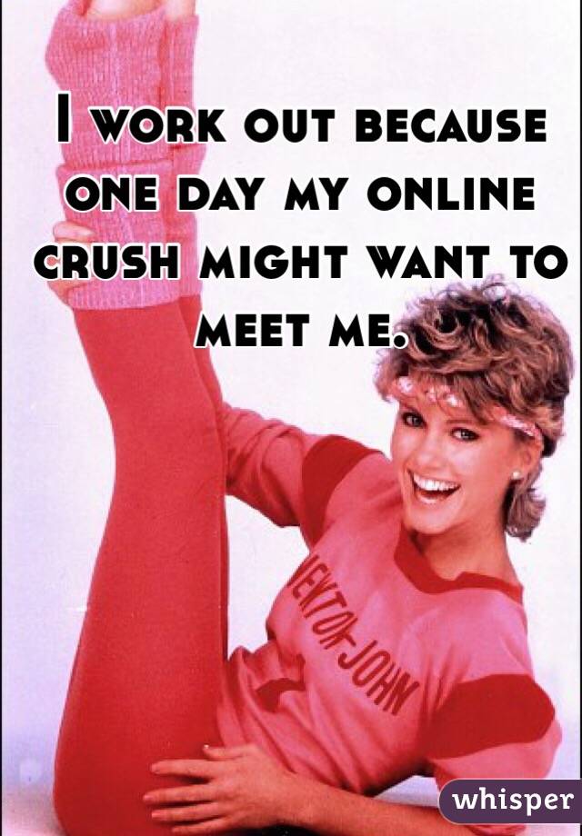 I work out because one day my online crush might want to meet me. 