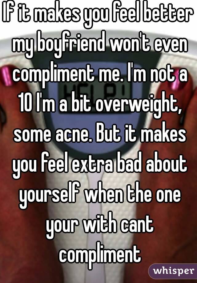 If it makes you feel better my boyfriend won't even compliment me. I'm not a 10 I'm a bit overweight, some acne. But it makes you feel extra bad about yourself when the one your with cant compliment