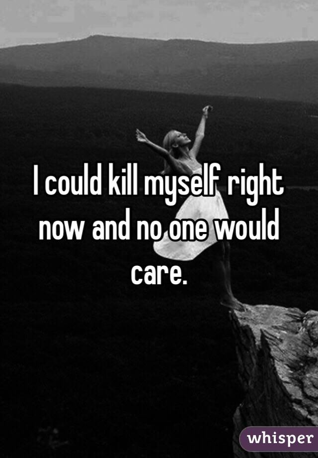 I could kill myself right now and no one would care. 