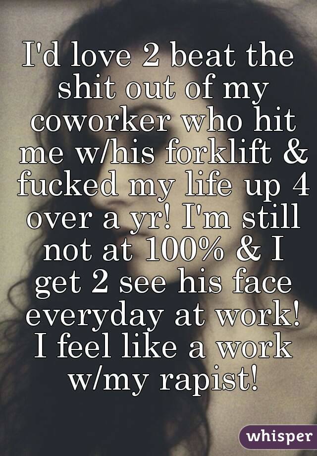 I'd love 2 beat the shit out of my coworker who hit me w/his forklift & fucked my life up 4 over a yr! I'm still not at 100% & I get 2 see his face everyday at work! I feel like a work w/my rapist!