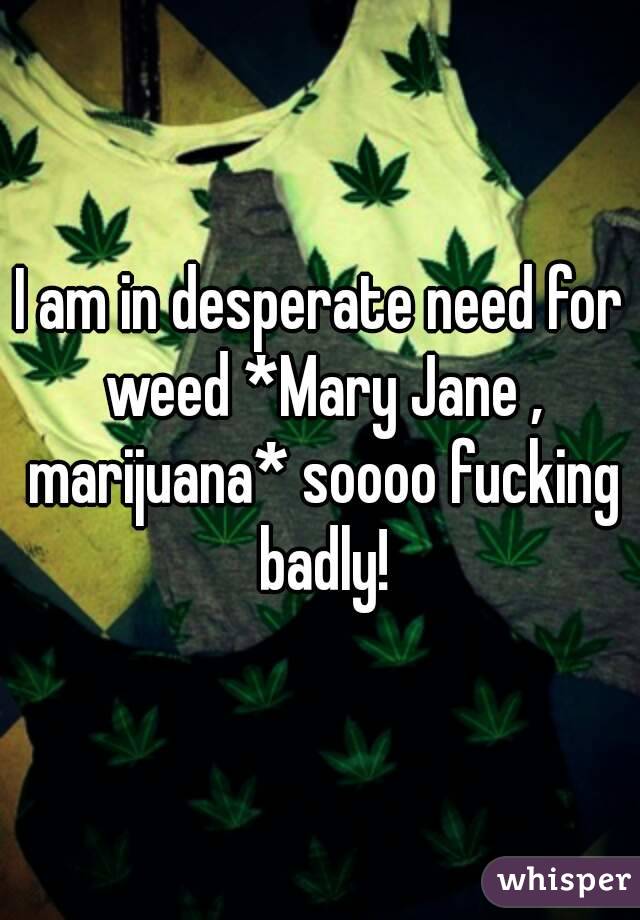 I am in desperate need for weed *Mary Jane , marijuana* soooo fucking badly!