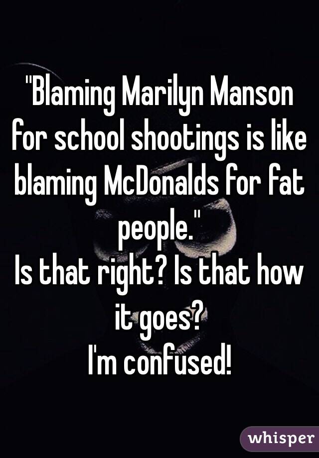 "Blaming Marilyn Manson for school shootings is like blaming McDonalds for fat people."
Is that right? Is that how it goes?
I'm confused! 