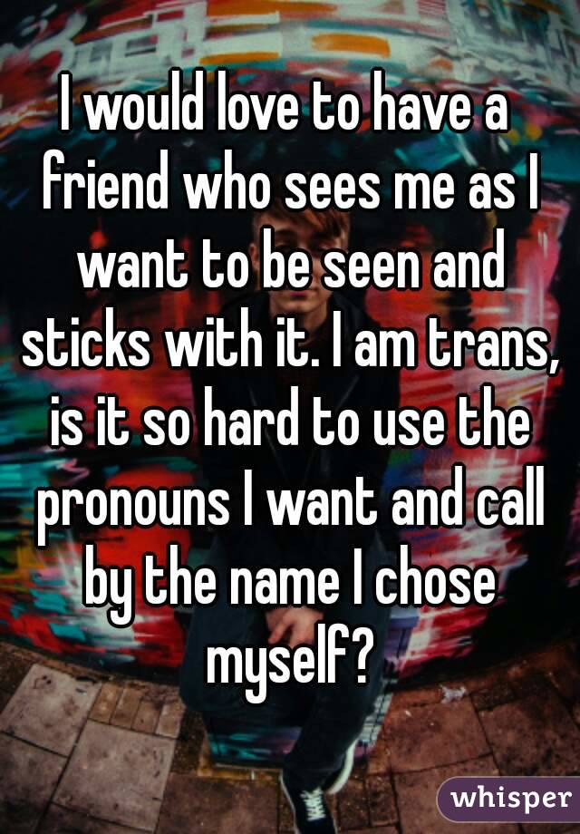 I would love to have a friend who sees me as I want to be seen and sticks with it. I am trans, is it so hard to use the pronouns I want and call by the name I chose myself?