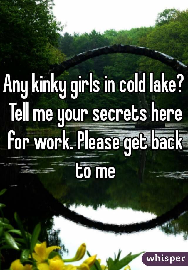 Any kinky girls in cold lake? Tell me your secrets here for work. Please get back to me