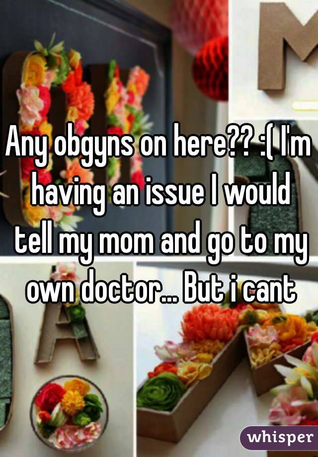 Any obgyns on here?? :( I'm having an issue I would tell my mom and go to my own doctor... But i cant