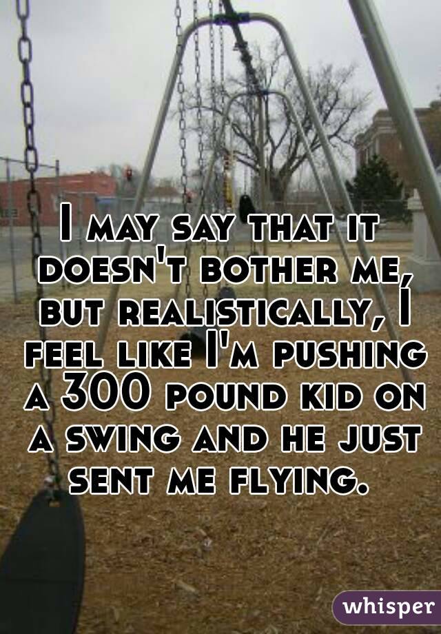 I may say that it doesn't bother me, but realistically, I feel like I'm pushing a 300 pound kid on a swing and he just sent me flying. 